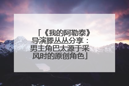 《我的阿勒泰》导演滕丛丛分享：男主角巴太源于采风时的原创角色