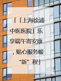 「上海徐浦中医医院」乐享端午寄安康，贴心服务暖“新”程