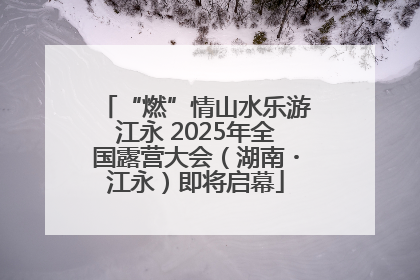 “燃”情山水乐游江永 2025年全国露营大会（湖南・江永）即将启幕