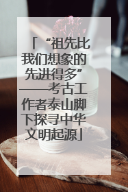 “祖先比我们想象的先进得多”——考古工作者泰山脚下探寻中华文明起源