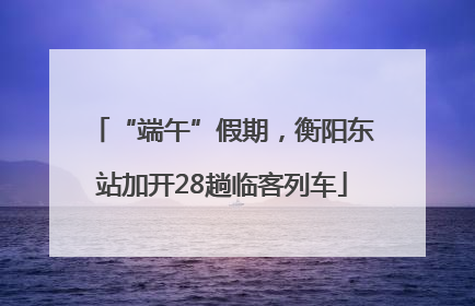 “端午”假期，衡阳东站加开28趟临客列车