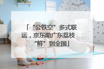 “公铁空”多式联运，京东助广东荔枝“鲜”到全国