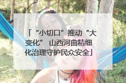 “小切口”推动“大变化” 山西河曲精细化治理守护民众安全