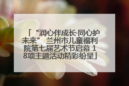 “润心伴成长·同心护未来” 兰州市儿童福利院第七届艺术节启幕 18项主题活动精彩纷呈