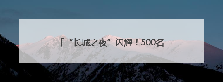 “长城之夜”闪耀！500名银龄老人居庸关脚下展风采