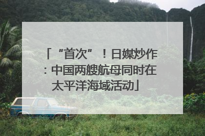 “首次”！日媒炒作：中国两艘航母同时在太平洋海域活动