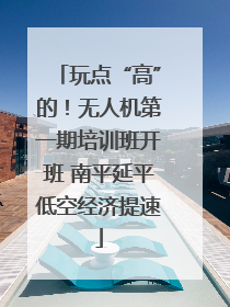 玩点“高”的！无人机第一期培训班开班 南平延平低空经济提速