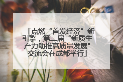 点燃“首发经济”新引擎，第二届“新质生产力助推高质量发展”交流会在成都举行