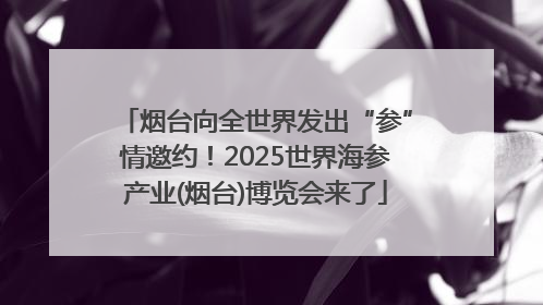 烟台向全世界发出“参”情邀约！2025世界海参产业(烟台)博览会来了