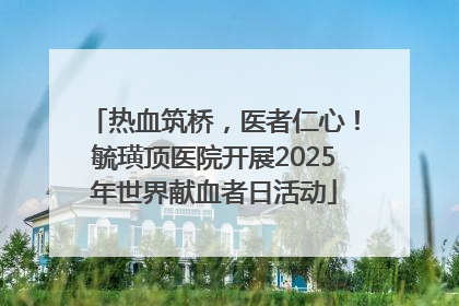 热血筑桥，医者仁心！毓璜顶医院开展2025年世界献血者日活动