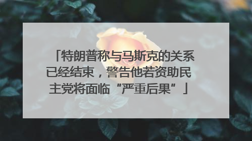 特朗普称与马斯克的关系已经结束，警告他若资助民主党将面临“严重后果”