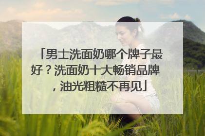 男士洗面奶哪个牌子最好？洗面奶十大畅销品牌，油光粗糙不再见