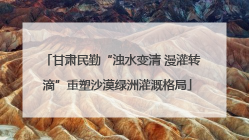 甘肃民勤“浊水变清 漫灌转滴”重塑沙漠绿洲灌溉格局