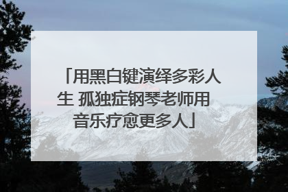 用黑白键演绎多彩人生 孤独症钢琴老师用音乐疗愈更多人