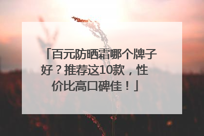 百元防晒霜哪个牌子好？推荐这10款，性价比高口碑佳！