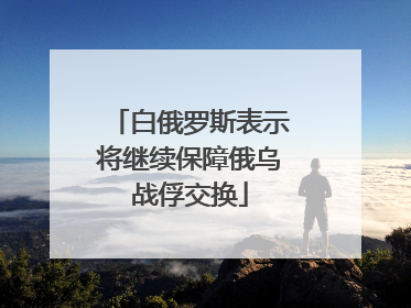 白俄罗斯表示将继续保障俄乌战俘交换