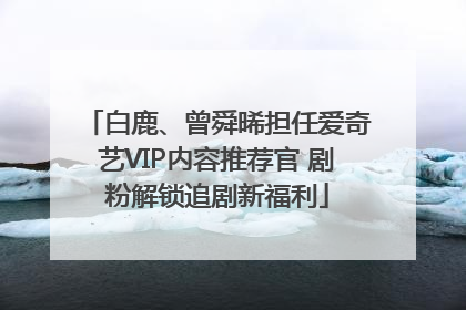 白鹿、曾舜晞担任爱奇艺VIP内容推荐官 剧粉解锁追剧新福利