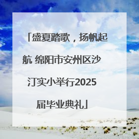 盛夏踏歌，扬帆起航 绵阳市安州区沙汀实小举行2025届毕业典礼
