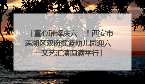 童心璀璨庆六一！西安市莲湖区双府摇篮幼儿园迎六一文艺汇演圆满举行