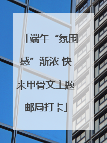 端午“氛围感”渐浓 快来甲骨文主题邮局打卡