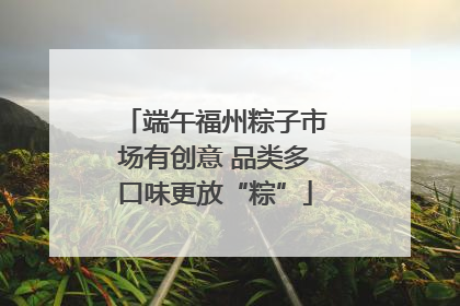 端午福州粽子市场有创意 品类多口味更放“粽”