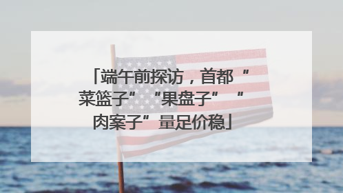端午前探访，首都“菜篮子”“果盘子”“肉案子”量足价稳