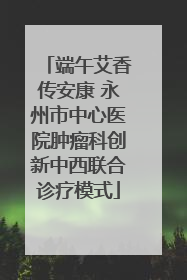 端午艾香传安康 永州市中心医院肿瘤科创新中西联合诊疗模式