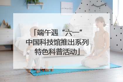 端午遇“六一” 中国科技馆推出系列特色科普活动