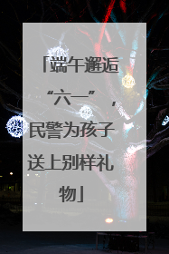 端午邂逅“六一”，民警为孩子送上别样礼物