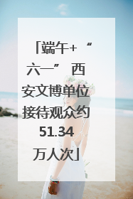 端午+“六一” 西安文博单位接待观众约51.34万人次