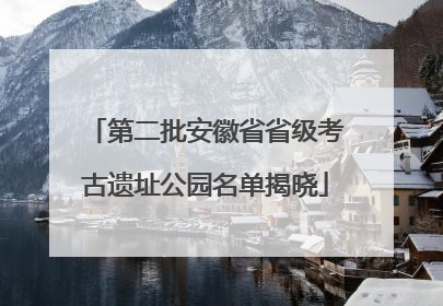 第二批安徽省省级考古遗址公园名单揭晓