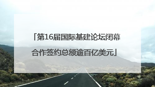第16届国际基建论坛闭幕 合作签约总额逾百亿美元