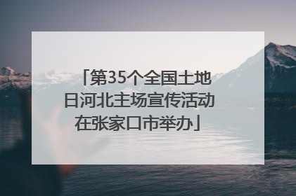 第35个全国土地日河北主场宣传活动在张家口市举办