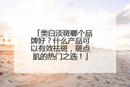 美白淡斑哪个品牌好？什么产品可以有效祛斑，斑点肌的热门之选！
