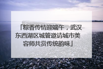 粽香传情迎端午，武汉东西湖区城管邀请城市美容师共赏传统韵味