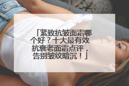 紧致抗皱面霜哪个好？十大最有效抗衰老面霜点评，告别皱纹暗沉！