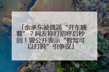 余承东被偶遇“开车睡着”？网友称打招呼后秒回！曾公开表示“智驾可以打盹”引争议
