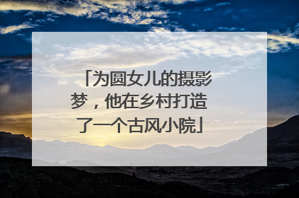 为圆女儿的摄影梦，他在乡村打造了一个古风小院