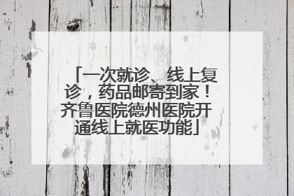 一次就诊、线上复诊，药品邮寄到家！齐鲁医院德州医院开通线上就医功能