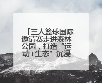 三人篮球国际邀请赛走进森林公园，打造“运动+生态”沉浸式体验