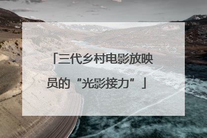 三代乡村电影放映员的“光影接力”
