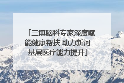 三博脑科专家深度赋能健康帮扶 助力新河基层医疗能力提升