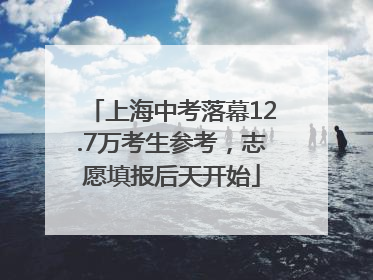 上海中考落幕12.7万考生参考，志愿填报后天开始