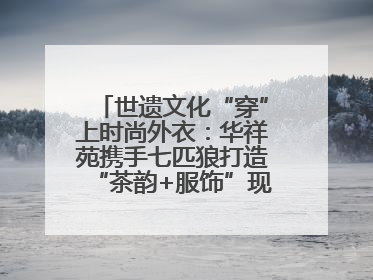 世遗文化“穿”上时尚外衣：华祥苑携手七匹狼打造“茶韵+服饰”现象级走秀