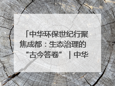 中华环保世纪行聚焦成都：生态治理的“古今答卷”｜中华环保世纪行