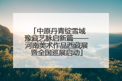 中原丹青绽雪域 豫藏艺脉启新篇——河南美术作品西藏展暨全国巡展启动