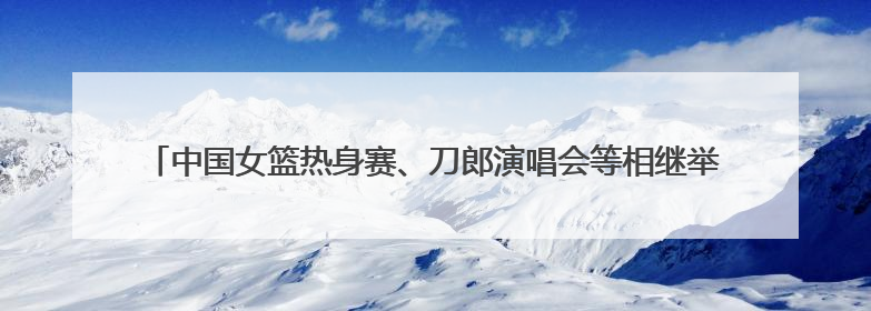 中国女篮热身赛、刀郎演唱会等相继举行 临沂市全力做好住宿餐饮保障工作