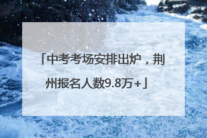 中考考场安排出炉，荆州报名人数9.8万+