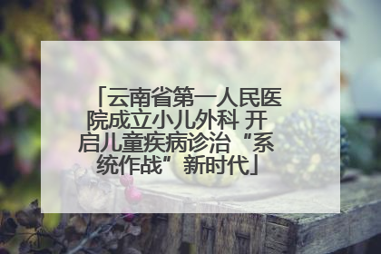 云南省第一人民医院成立小儿外科 开启儿童疾病诊治“系统作战”新时代