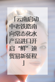云南启动中老铁路南向常态化水产品进口开启“鲜”速贸易新征程